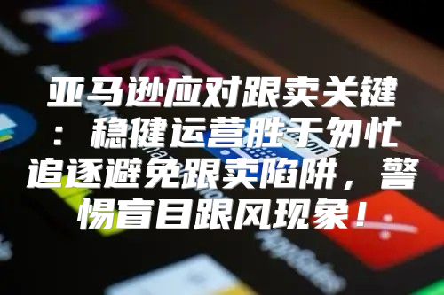 亚马逊应对跟卖关键：稳健运营胜于匆忙追逐避免跟卖陷阱，警惕盲目跟风现象！