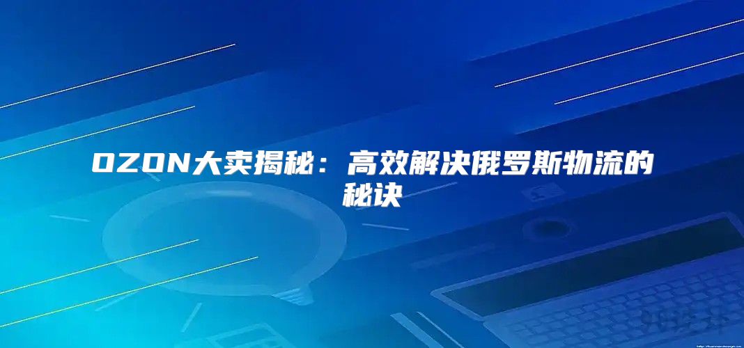 OZON大卖揭秘：高效解决俄罗斯物流的秘诀