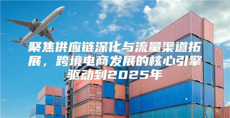 聚焦供应链深化与流量渠道拓展，跨境电商发展的核心引擎驱动到2025年