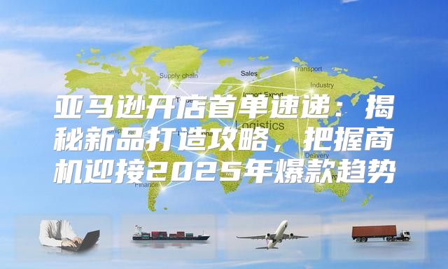 亚马逊开店首单速递：揭秘新品打造攻略，把握商机迎接2025年爆款趋势
