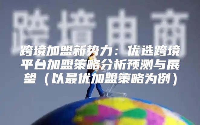 跨境加盟新势力：优选跨境平台加盟策略分析预测与展望以最优加盟策略为例