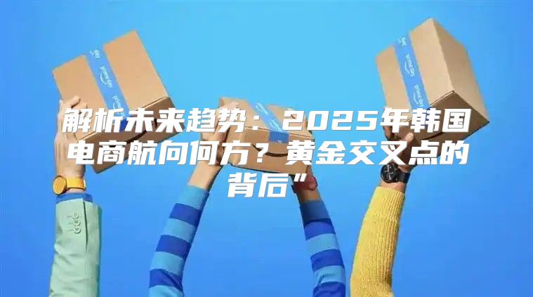 解析未来趋势：2025年韩国电商航向何方？黄金交叉点的背后”