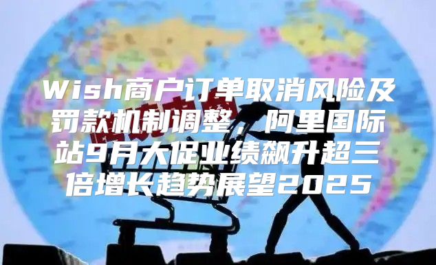 Wish商户订单取消风险及罚款机制调整，阿里国际站9月大促业绩飙升超三倍增长趋势展望2025