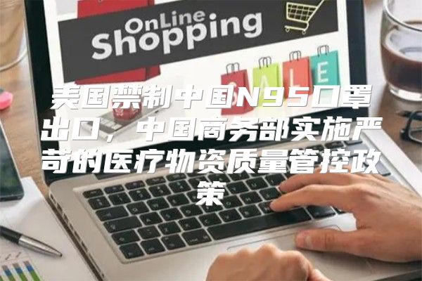 美国禁制中国N95口罩出口，中国商务部实施严苛的医疗物资质量管控政策