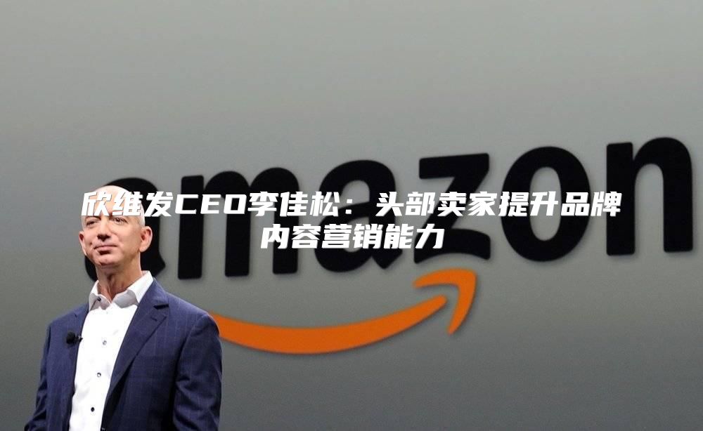 欣维发CEO李佳松：头部卖家提升品牌内容营销能力