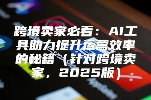 跨境卖家必看：AI工具助力提升运营效率的秘籍针对跨境卖家，2025版