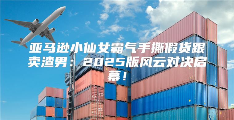 亚马逊小仙女霸气手撕假货跟卖渣男：2025版风云对决启幕！