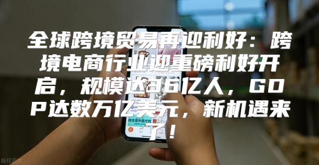 全球跨境贸易再迎利好：跨境电商行业迎重磅利好开启，规模达36亿人，GDP达数万亿美元，新机遇来了！