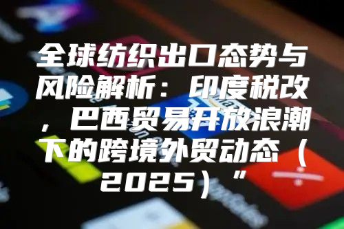 全球纺织出口态势与风险解析：印度税改，巴西贸易开放浪潮下的跨境外贸动态2025”