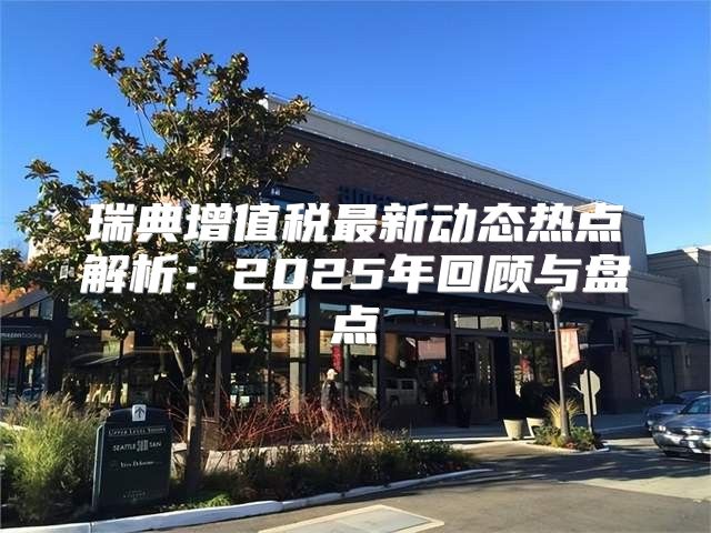 瑞典增值税最新动态热点解析：2025年回顾与盘点