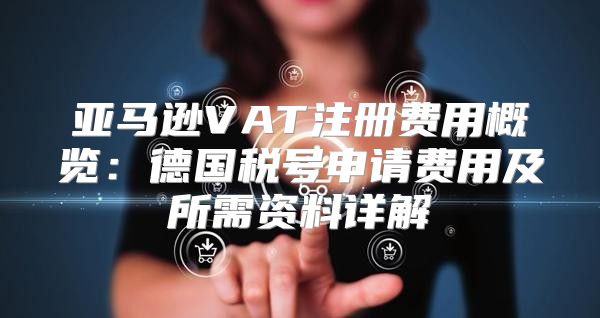 亚马逊VAT注册费用概览：德国税号申请费用及所需资料详解