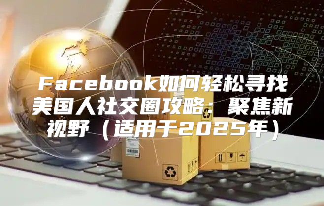 Facebook如何轻松寻找美国人社交圈攻略：聚焦新视野适用于2025年