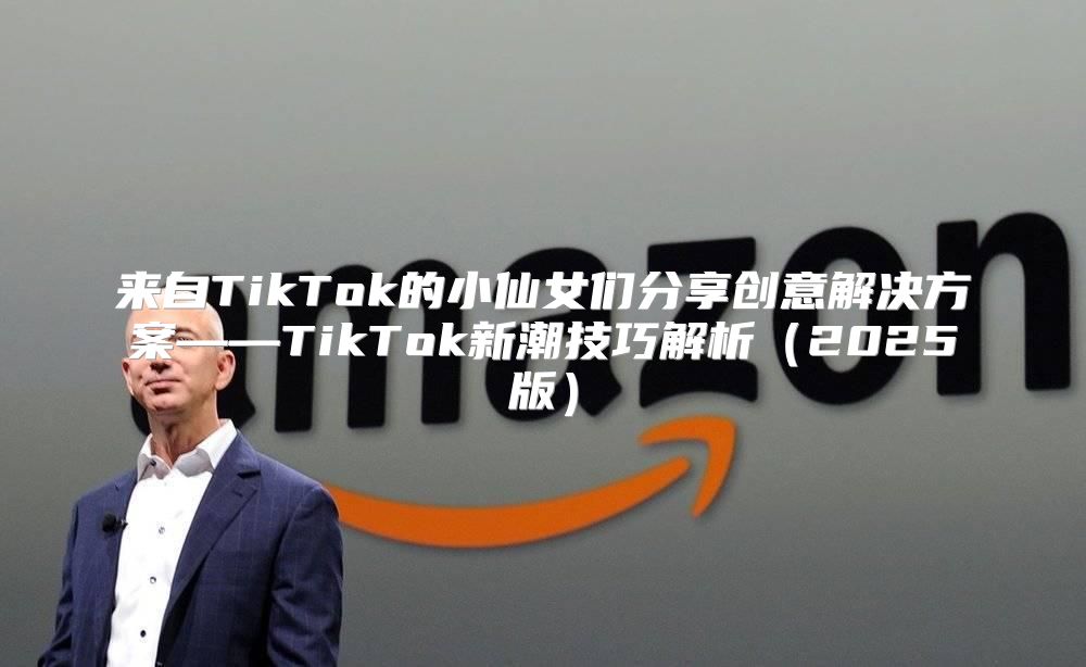 来自TikTok的小仙女们分享创意解决方案——TikTok新潮技巧解析2025版