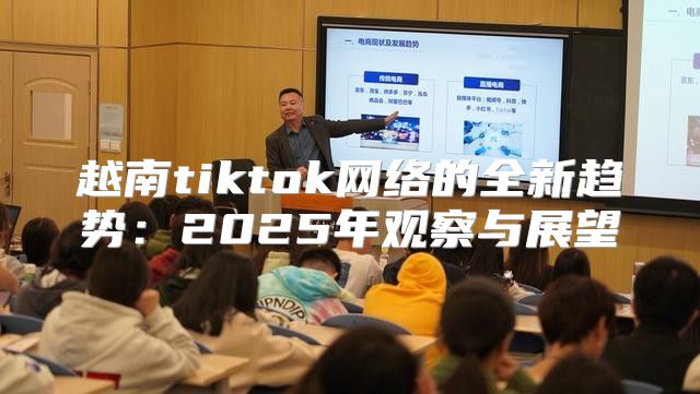 越南tiktok网络的全新趋势：2025年观察与展望
