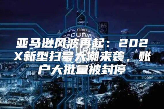 亚马逊风波再起：202X新型扫号大潮来袭，账户大批量被封停