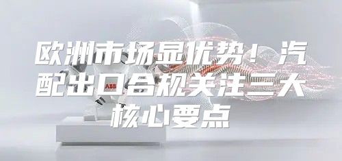 欧洲市场显优势！汽配出口合规关注三大核心要点