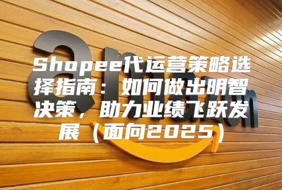 Shopee代运营策略选择指南：如何做出明智决策，助力业绩飞跃发展面向2025