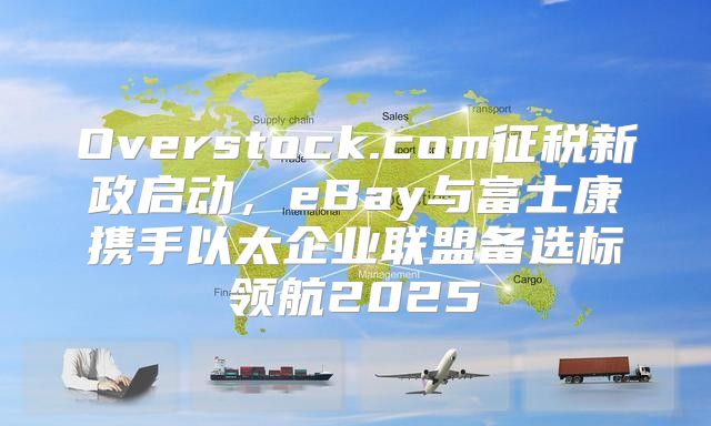 Overstock.com征税新政启动，eBay与富士康携手以太企业联盟备选标领航2025