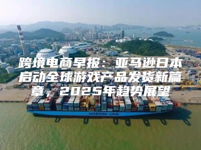 跨境电商早报：亚马逊日本启动全球游戏产品发货新篇章，2025年趋势展望