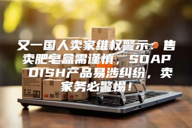 又一国人卖家维权警示：售卖肥皂盒需谨慎，SOAP DISH产品易涉纠纷，卖家务必警惕！