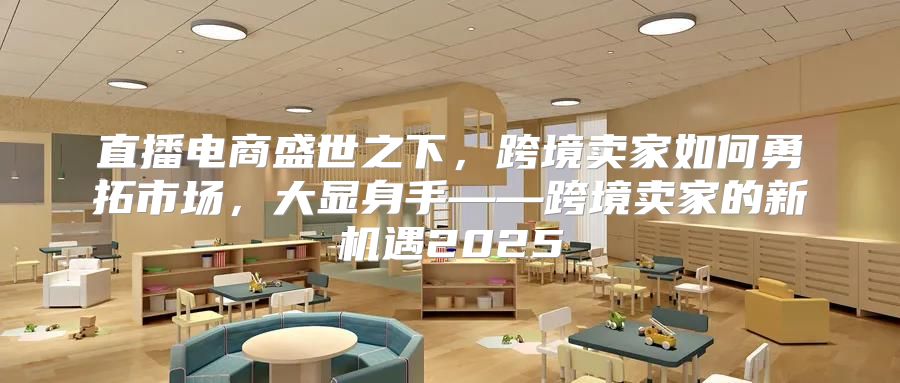 直播电商盛世之下，跨境卖家如何勇拓市场，大显身手——跨境卖家的新机遇2025