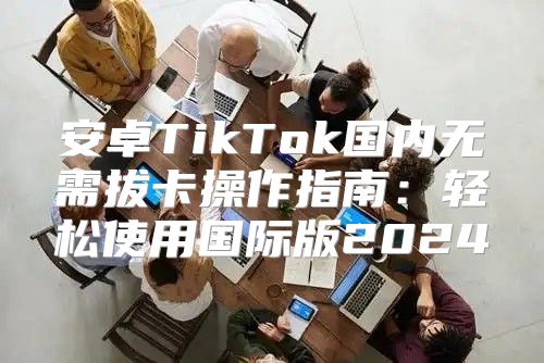 安卓TikTok国内无需拔卡操作指南：轻松使用国际版2025