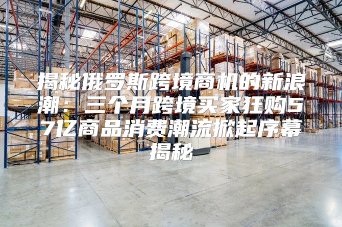 揭秘俄罗斯跨境商机的新浪潮：三个月跨境买家狂购57亿商品消费潮流掀起序幕揭秘