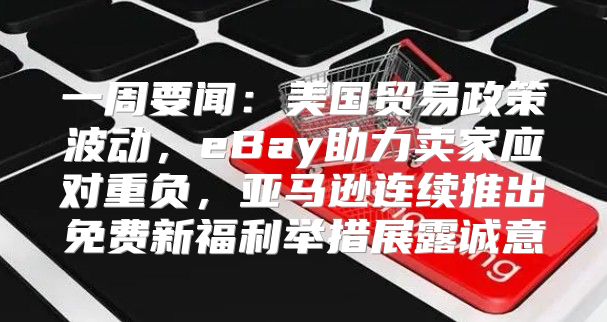 一周要闻：美国贸易政策波动，eBay助力卖家应对重负，亚马逊连续推出免费新福利举措展露诚意
