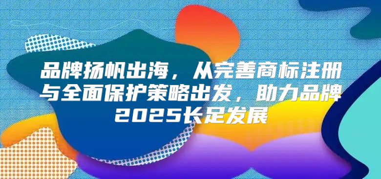品牌扬帆出海，从完善商标注册与全面保护策略出发，助力品牌2025长足发展