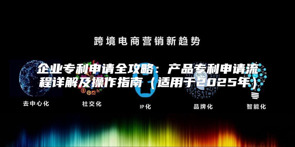 企业专利申请全攻略：产品专利申请流程详解及操作指南适用于2025年