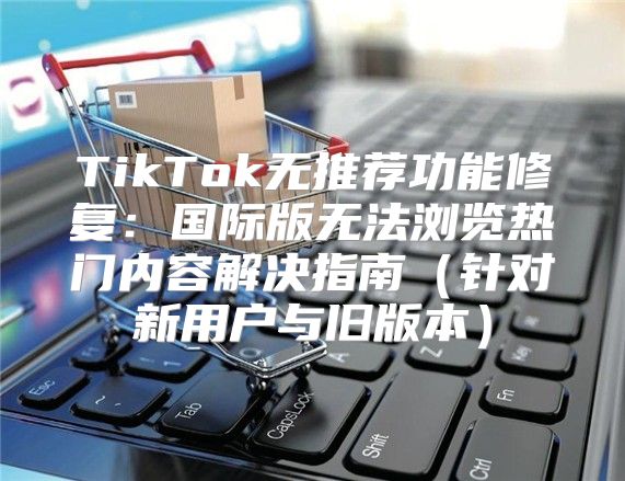 TikTok无推荐功能修复：国际版无法浏览热门内容解决指南针对新用户与旧版本