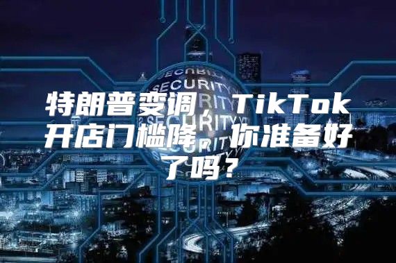 特朗普变调，TikTok开店门槛降，你准备好了吗？