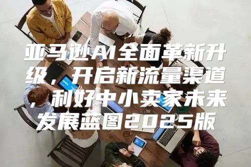 亚马逊AI全面革新升级，开启新流量渠道，利好中小卖家未来发展蓝图2025版