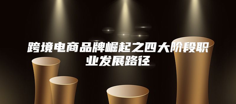 跨境电商品牌崛起之四大阶段职业发展路径