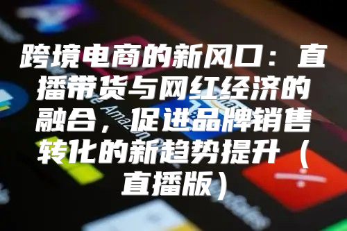 跨境电商的新风口：直播带货与网红经济的融合，促进品牌销售转化的新趋势提升直播版