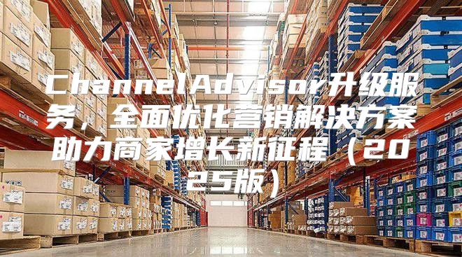 ChannelAdvisor升级服务，全面优化营销解决方案助力商家增长新征程2025版