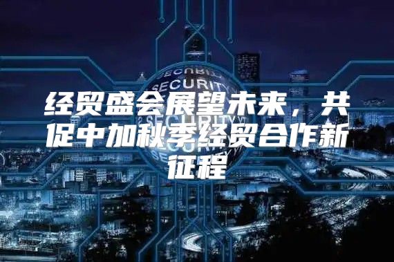 经贸盛会展望未来，共促中加秋季经贸合作新征程
