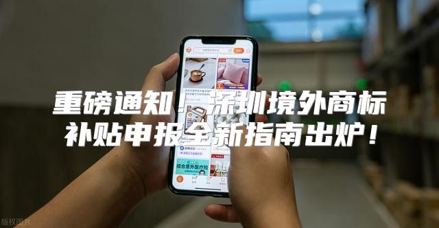 重磅通知！深圳境外商标补贴申报全新指南出炉！