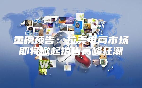重磅预告：拉美电商市场即将掀起销售高峰狂潮
