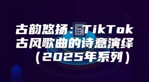 古韵悠扬：TikTok古风歌曲的诗意演绎2025年系列