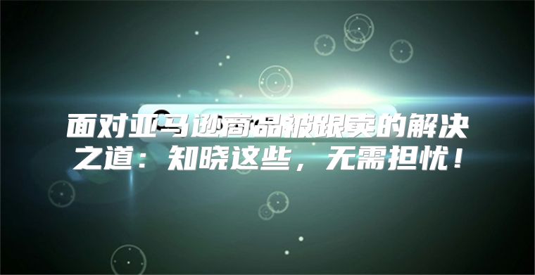 面对亚马逊商品被跟卖的解决之道：知晓这些，无需担忧！