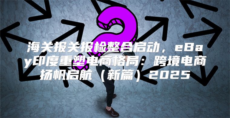 海关报关报检整合启动，eBay印度重塑电商格局：跨境电商扬帆启航新篇2025
