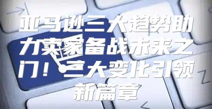亚马逊三大趋势助力卖家备战未来之门！三大变化引领新篇章