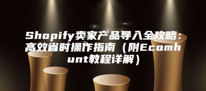 Shopify卖家产品导入全攻略：高效省时操作指南附Ecomhunt教程详解