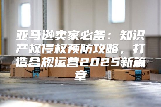 亚马逊卖家必备：知识产权侵权预防攻略，打造合规运营2025新篇章