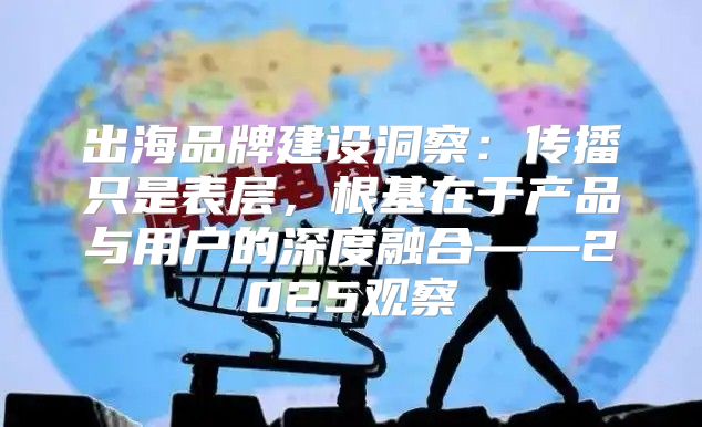 出海品牌建设洞察：传播只是表层，根基在于产品与用户的深度融合——2025观察