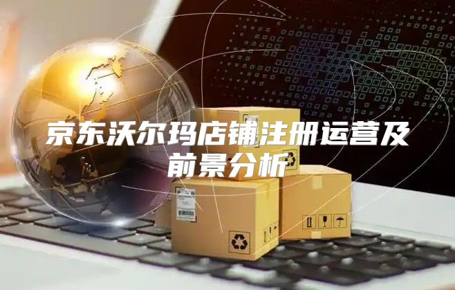 京东沃尔玛店铺注册运营及前景分析