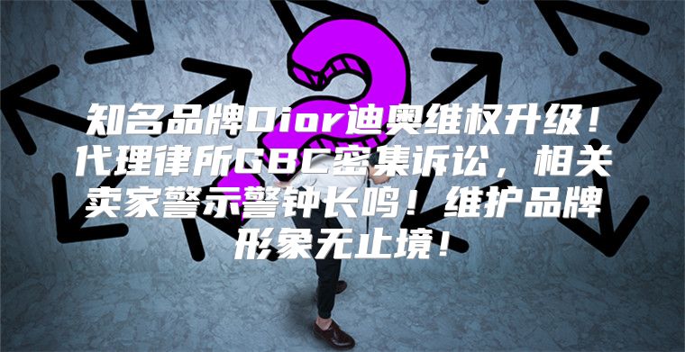 知名品牌Dior迪奥维权升级！代理律所GBC密集诉讼，相关卖家警示警钟长鸣！维护品牌形象无止境！