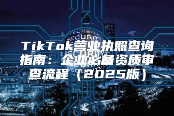 TikTok营业执照查询指南：企业必备资质审查流程2025版