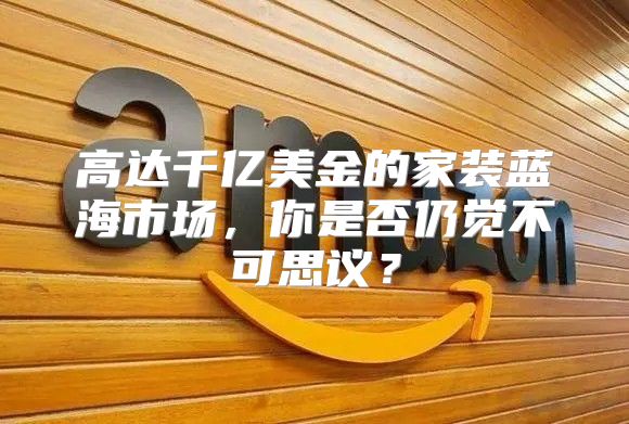 高达千亿美金的家装蓝海市场，你是否仍觉不可思议？